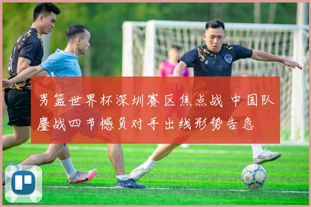 男篮世界杯深圳赛区焦点战 中国队鏖战四节憾负对手出线形势告急