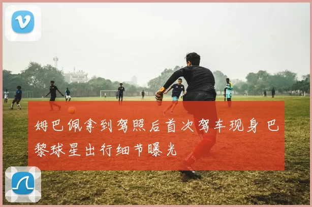 姆巴佩拿到驾照后首次驾车现身 巴黎球星出行细节曝光