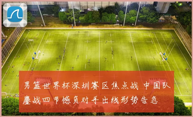 男篮世界杯深圳赛区焦点战 中国队鏖战四节憾负对手出线形势告急