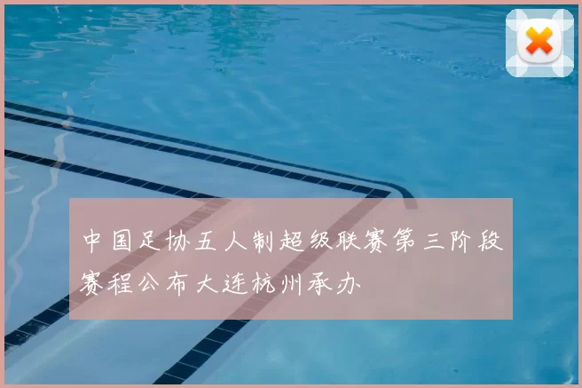 中国足协五人制超级联赛第三阶段赛程公布大连杭州承办