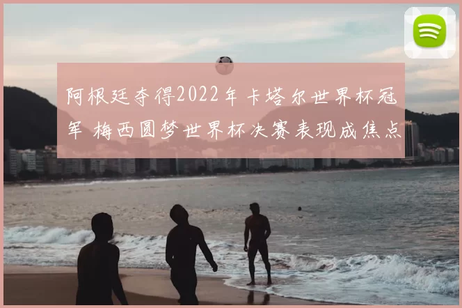 阿根廷夺得2022年卡塔尔世界杯冠军 梅西圆梦世界杯决赛表现成焦点