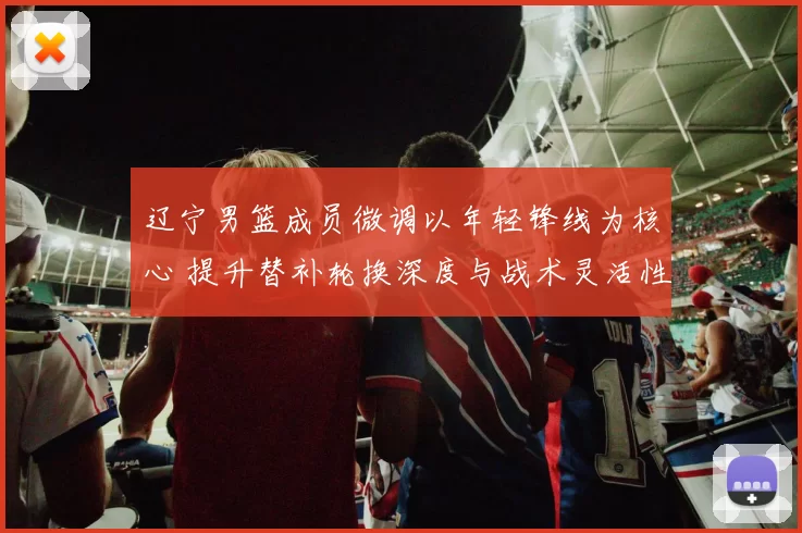 辽宁男篮成员微调以年轻锋线为核心 提升替补轮换深度与战术灵活性