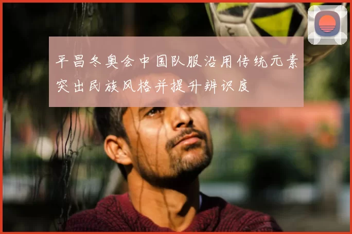 平昌冬奥会中国队服沿用传统元素突出民族风格并提升辨识度