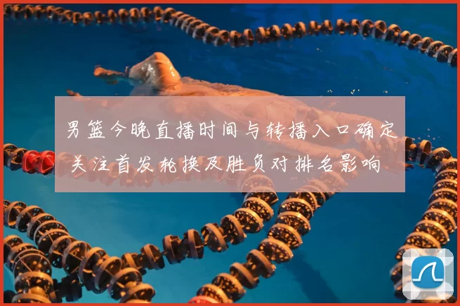 男篮今晚直播时间与转播入口确定 关注首发轮换及胜负对排名影响