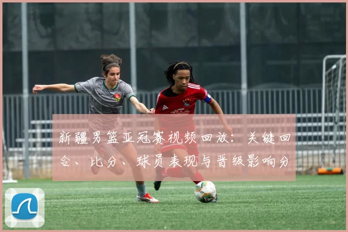 新疆男篮亚冠赛视频回放：关键回合、比分、球员表现与晋级影响分析