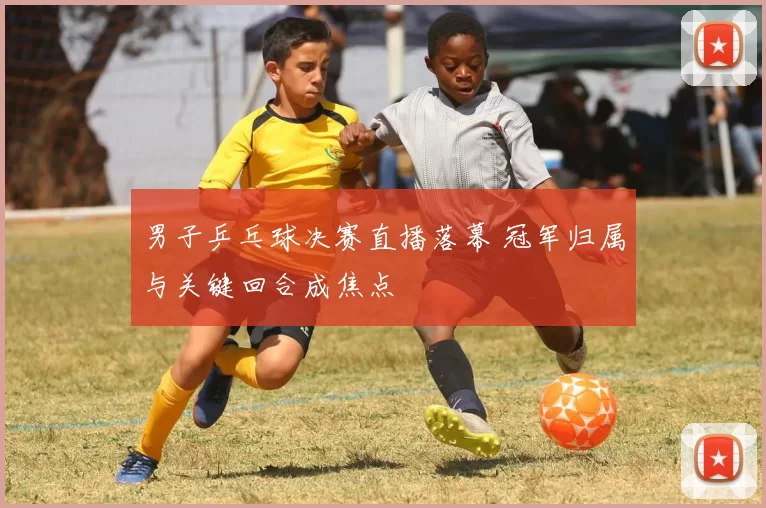 男子乒乓球决赛直播落幕 冠军归属与关键回合成焦点