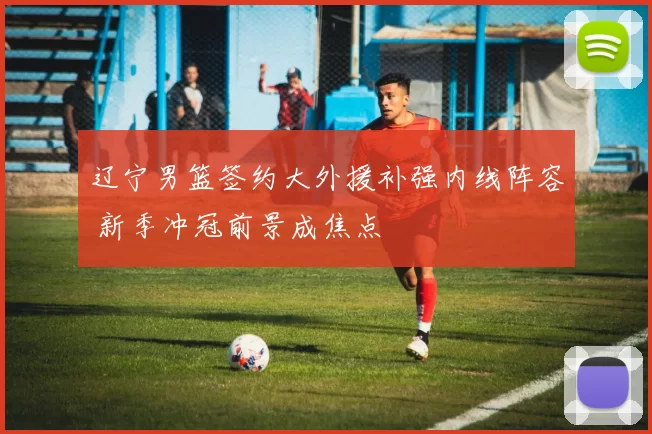 辽宁男篮签约大外援补强内线阵容 新季冲冠前景成焦点