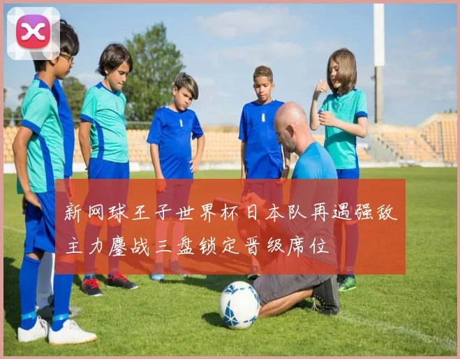 新网球王子世界杯日本队再遇强敌主力鏖战三盘锁定晋级席位