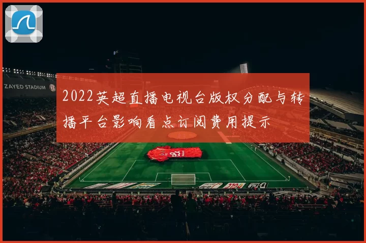 2022英超直播电视台版权分配与转播平台影响看点订阅费用提示