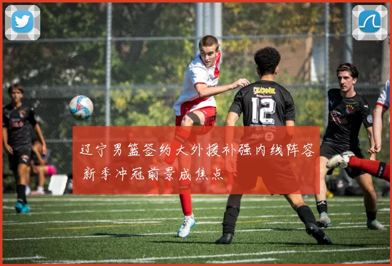 辽宁男篮签约大外援补强内线阵容 新季冲冠前景成焦点