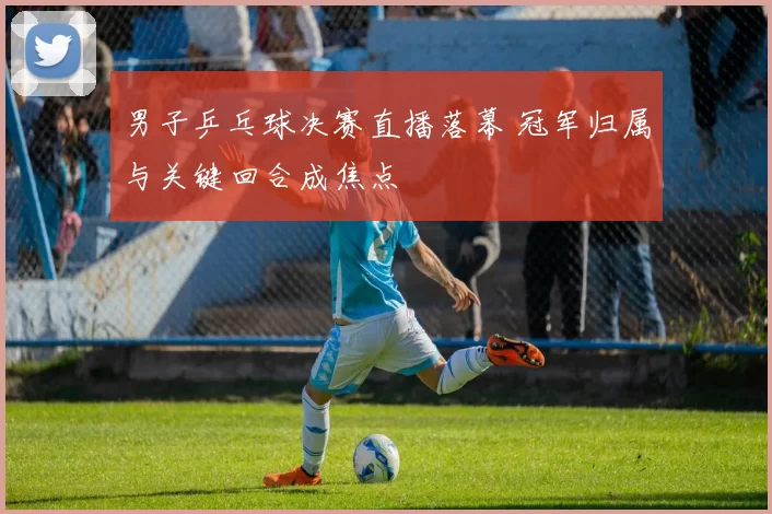 男子乒乓球决赛直播落幕 冠军归属与关键回合成焦点