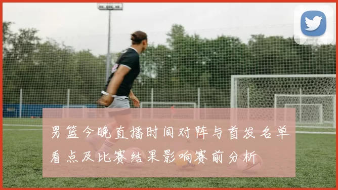 男篮今晚直播时间对阵与首发名单看点及比赛结果影响赛前分析