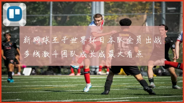 新网球王子世界杯日本队全员出战多线激斗团队成长成最大看点
