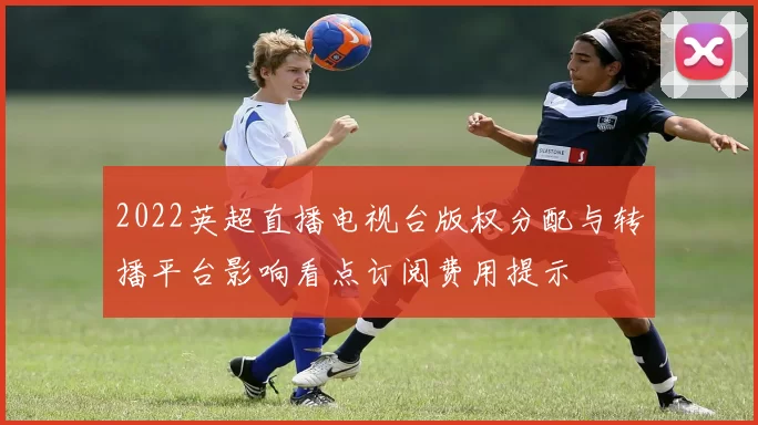 2022英超直播电视台版权分配与转播平台影响看点订阅费用提示