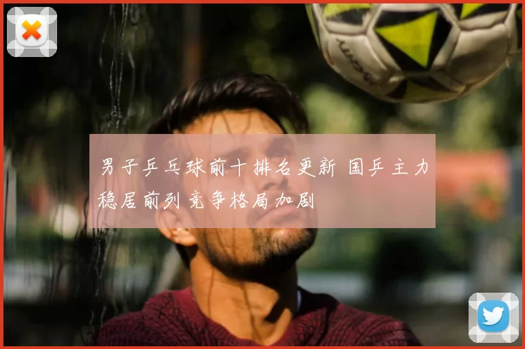 男子乒乓球前十排名更新 国乒主力稳居前列竞争格局加剧