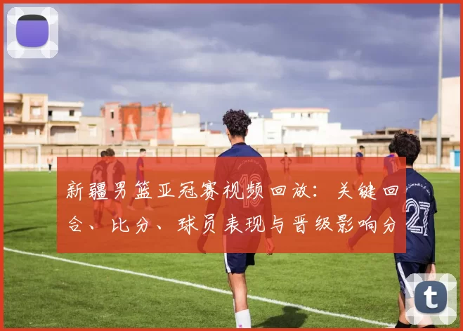 新疆男篮亚冠赛视频回放：关键回合、比分、球员表现与晋级影响分析