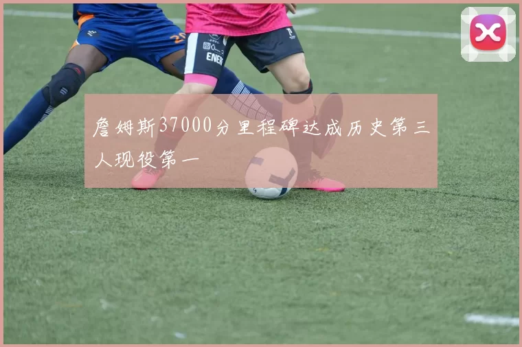 詹姆斯37000分里程碑达成历史第三人现役第一