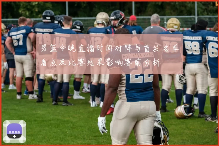 男篮今晚直播时间对阵与首发名单看点及比赛结果影响赛前分析