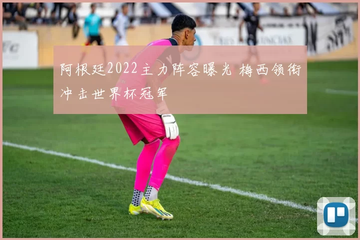 阿根廷2022主力阵容曝光 梅西领衔冲击世界杯冠军