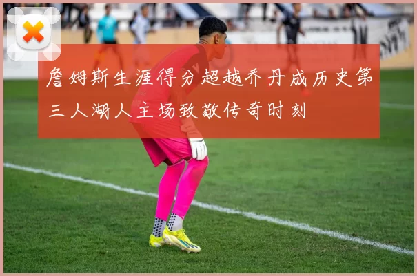 詹姆斯生涯得分超越乔丹成历史第三人湖人主场致敬传奇时刻