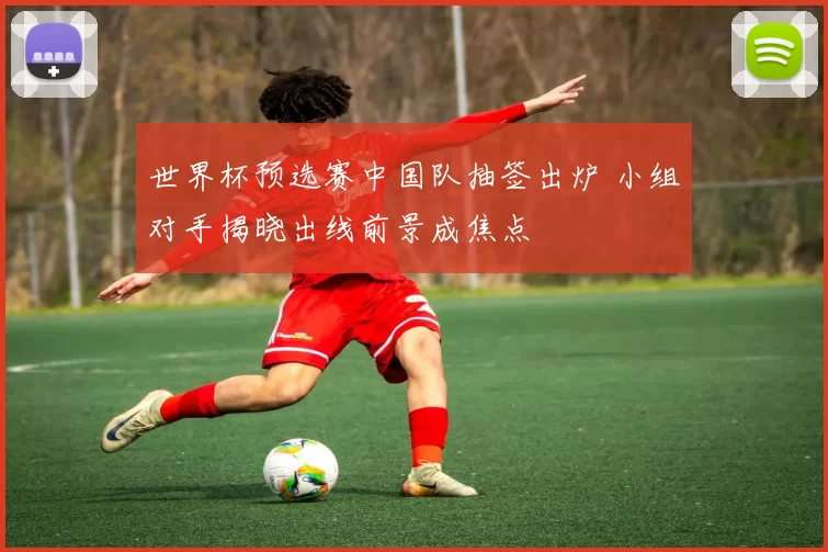 世界杯预选赛中国队抽签出炉 小组对手揭晓出线前景成焦点